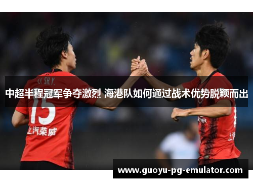 中超半程冠军争夺激烈 海港队如何通过战术优势脱颖而出