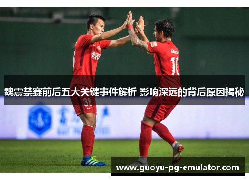 魏震禁赛前后五大关键事件解析 影响深远的背后原因揭秘