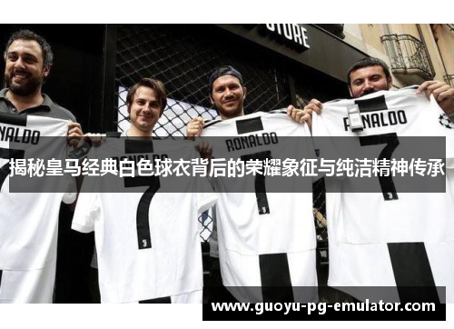 揭秘皇马经典白色球衣背后的荣耀象征与纯洁精神传承