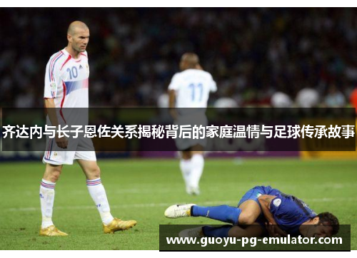 齐达内与长子恩佐关系揭秘背后的家庭温情与足球传承故事