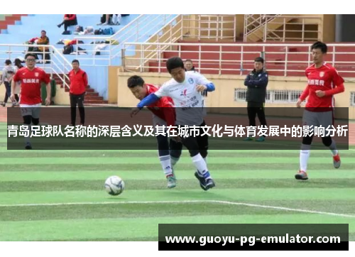 青岛足球队名称的深层含义及其在城市文化与体育发展中的影响分析