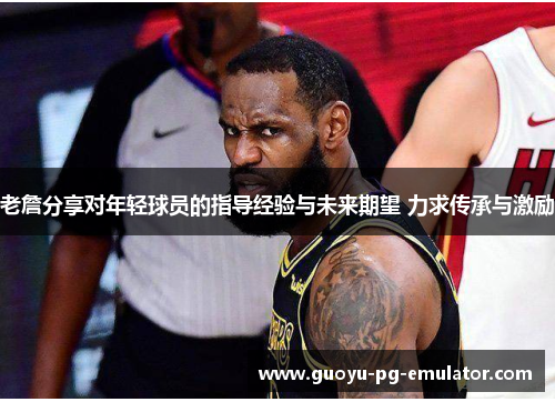 老詹分享对年轻球员的指导经验与未来期望 力求传承与激励