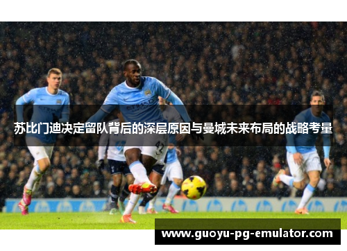 苏比门迪决定留队背后的深层原因与曼城未来布局的战略考量 苏比门迪决定留队背后的深层原因与曼城未来布局的战略考量