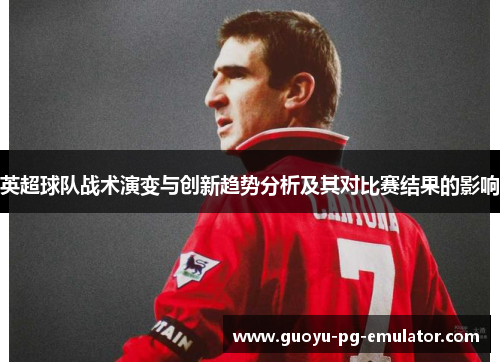 英超球队战术演变与创新趋势分析及其对比赛结果的影响 英超球队战术演变与创新趋势分析及其对比赛结果的影响