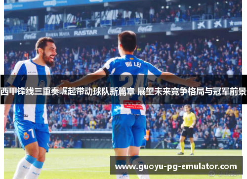 西甲锋线三重奏崛起带动球队新篇章 展望未来竞争格局与冠军前景