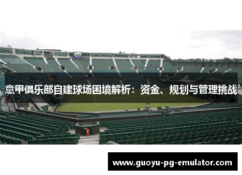 意甲俱乐部自建球场困境解析：资金、规划与管理挑战
