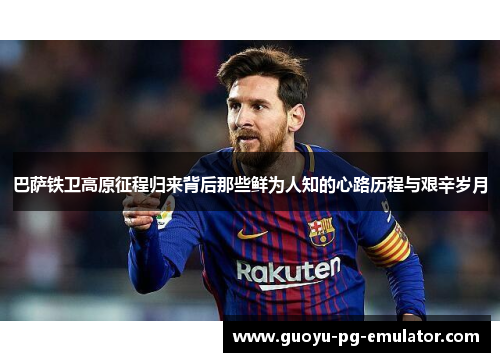 巴萨铁卫高原征程归来背后那些鲜为人知的心路历程与艰辛岁月