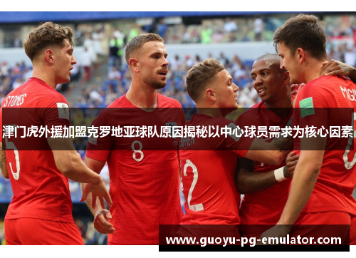 津门虎外援加盟克罗地亚球队原因揭秘以中心球员需求为核心因素