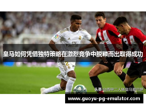 皇马如何凭借独特策略在激烈竞争中脱颖而出取得成功