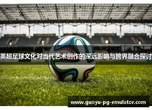 英超足球文化对当代艺术创作的深远影响与跨界融合探讨 英超足球文化对当代艺术创作的深远影响与跨界融合探讨