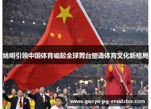 姚明引领中国体育崛起全球舞台塑造体育文化新格局 姚明引领中国体育崛起全球舞台塑造体育文化新格局