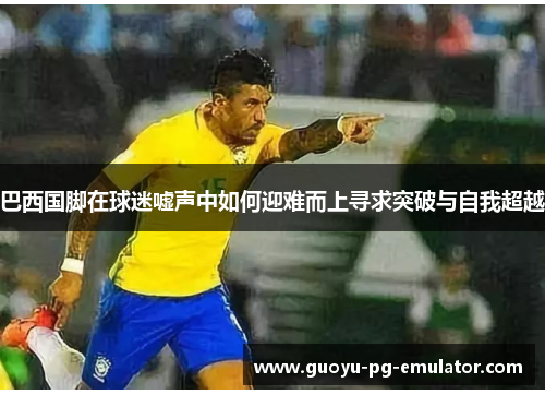 巴西国脚在球迷嘘声中如何迎难而上寻求突破与自我超越