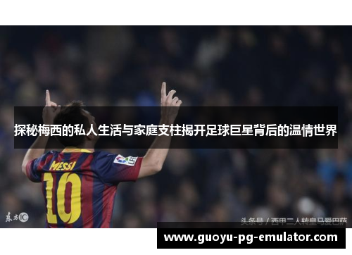 探秘梅西的私人生活与家庭支柱揭开足球巨星背后的温情世界