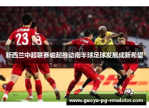 新西兰中超联赛崛起推动南半球足球发展成新希望 新西兰中超联赛崛起推动南半球足球发展成新希望