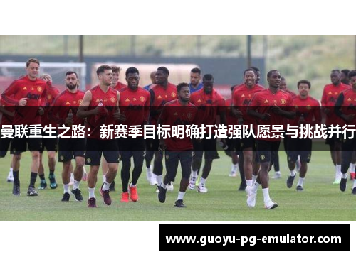 曼联重生之路:新赛季目标明确打造强队愿景与挑战并行 曼联重生之路:新赛季目标明确打造强队愿景与挑战并行