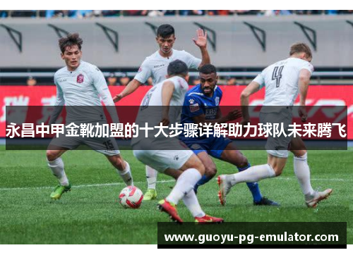 永昌中甲金靴加盟的十大步骤详解助力球队未来腾飞