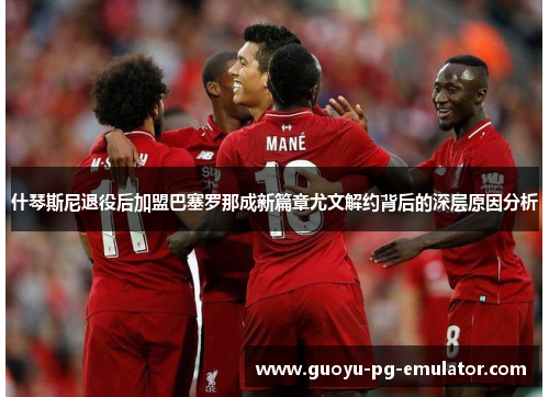 什琴斯尼退役后加盟巴塞罗那成新篇章尤文解约背后的深层原因分析