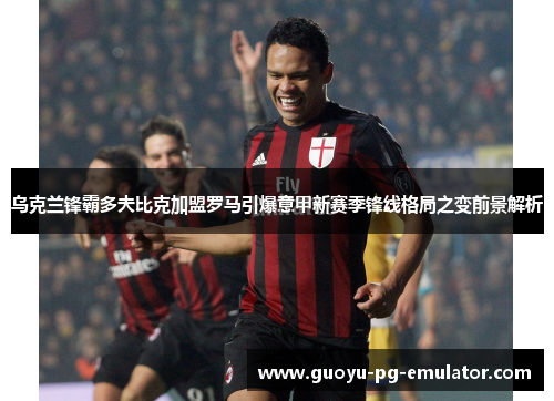 乌克兰锋霸多夫比克加盟罗马引爆意甲新赛季锋线格局之变前景解析
