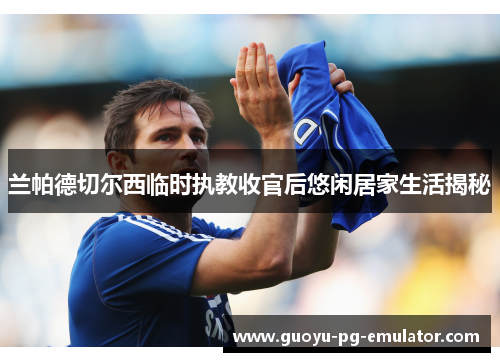 兰帕德切尔西临时执教收官后悠闲居家生活揭秘