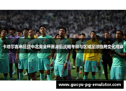 卡塔尔客串征战中北美金杯赛背后战略考量与区域足球格局变化观察