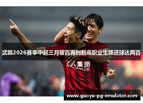 武磊2026赛季中超三月破百再创新高职业生涯进球达两百
