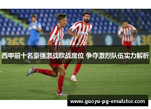 西甲前十名豪强激战欧战席位 争夺激烈队伍实力解析