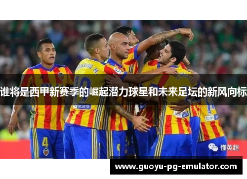 谁将是西甲新赛季的崛起潜力球星和未来足坛的新风向标