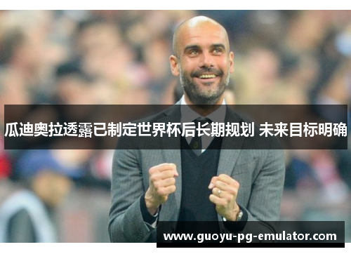 瓜迪奥拉透露已制定世界杯后长期规划 未来目标明确 瓜迪奥拉透露已制定世界杯后长期规划 未来目标明确