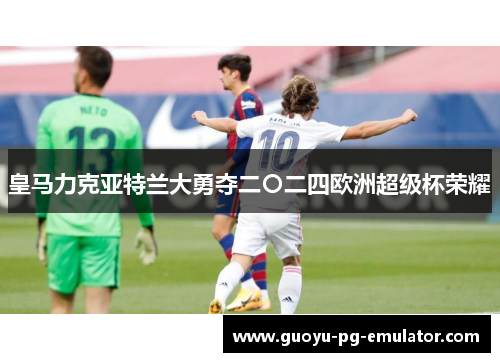 皇马力克亚特兰大勇夺二〇二四欧洲超级杯荣耀 皇马力克亚特兰大勇夺二〇二四欧洲超级杯荣耀