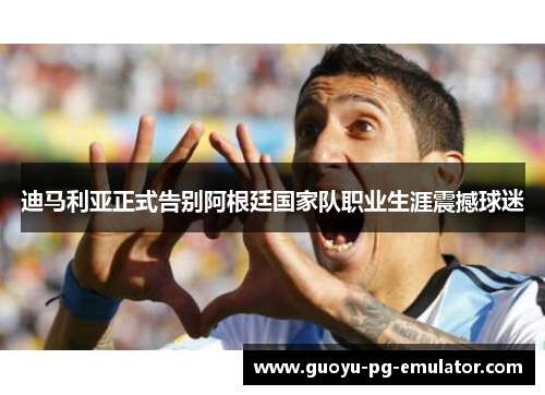 迪马利亚正式告别阿根廷国家队职业生涯震撼球迷