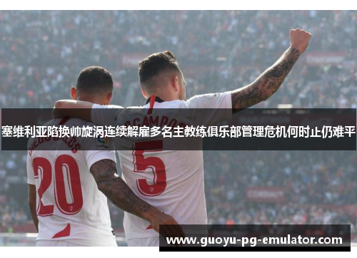 塞维利亚陷换帅旋涡连续解雇多名主教练俱乐部管理危机何时止仍难平