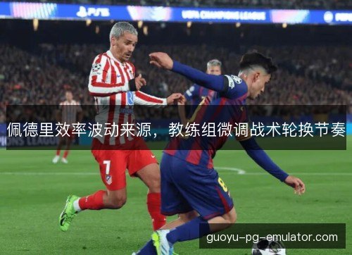 佩德里效率波动来源，教练组微调战术轮换节奏